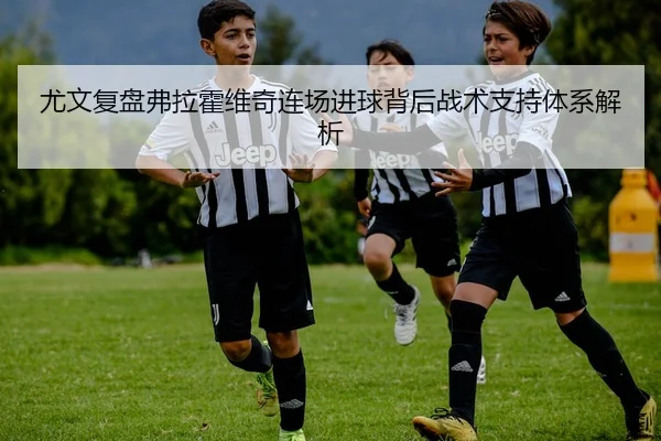 尤文复盘弗拉霍维奇连场进球背后战术支持体系解析